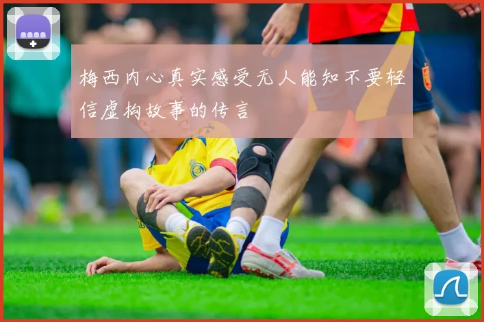 梅西内心真实感受无人能知不要轻信虚构故事的传言