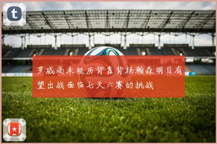 罗威尚未经历背靠背杨瀚森明日有望出战面临七天六赛的挑战