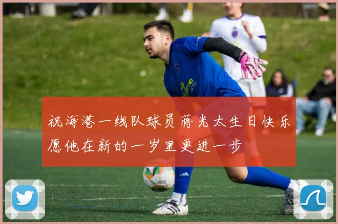 祝海港一线队球员蒋光太生日快乐愿他在新的一岁里更进一步