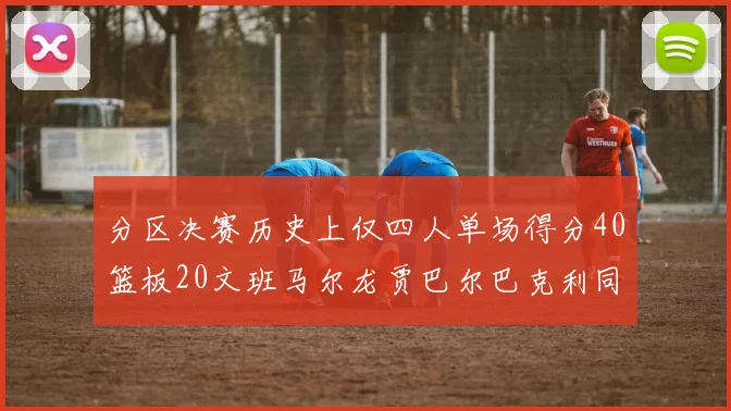 分区决赛历史上仅四人单场得分40篮板20文班马尔龙贾巴尔巴克利同台竞技